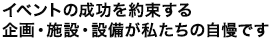 イベントの成功を約束する企画・施設・設備が私たちの自慢です